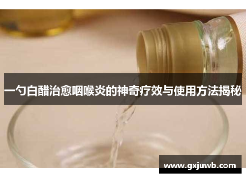 一勺白醋治愈咽喉炎的神奇疗效与使用方法揭秘